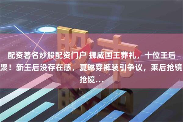 配资著名炒股配资门户 挪威国王葬礼，十位王后齐聚！新王后没存在感，夏琳穿裤装引争议，莱后抢镜…