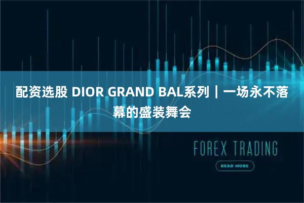 配资选股 DIOR GRAND BAL系列｜一场永不落幕的盛装舞会