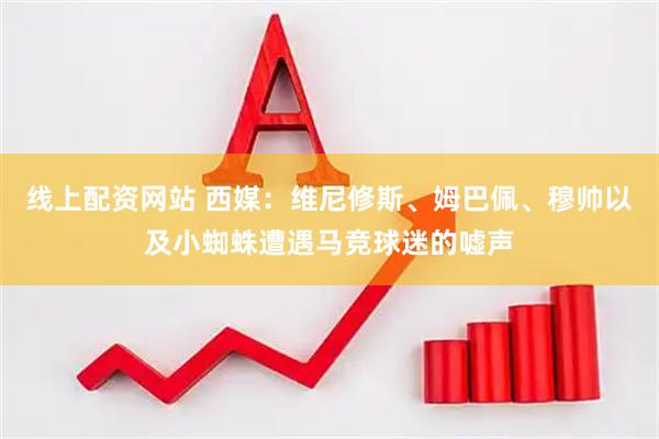 线上配资网站 西媒：维尼修斯、姆巴佩、穆帅以及小蜘蛛遭遇马竞球迷的嘘声