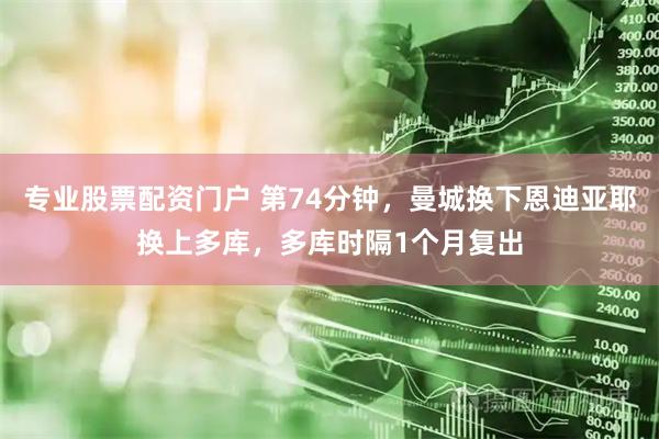专业股票配资门户 第74分钟，曼城换下恩迪亚耶换上多库，多库时隔1个月复出