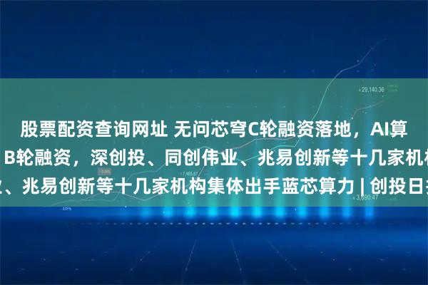 股票配资查询网址 无问芯穹C轮融资落地，AI算力运营商到底有多香? B轮融资，深创投、同创伟业、兆易创新等十几家机构集体出手蓝芯算力 | 创投日报