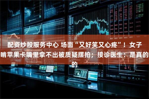 配资炒股服务中心 场面“又好笑又心疼”！女子啃苹果卡嘴里拿不出被质疑摆拍；接诊医生：是真的